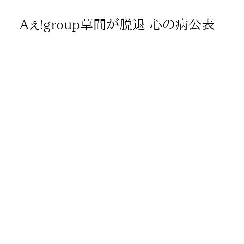 Aぇ!group草間が脱退 心の病公表