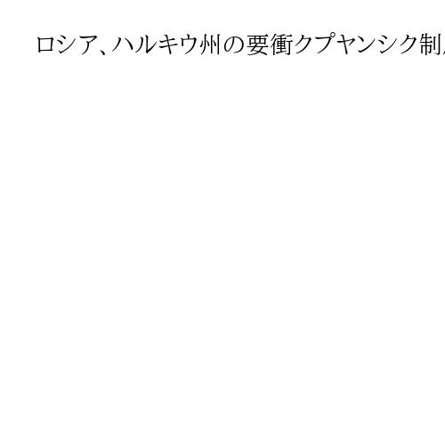 ロシア、ハルキウ州の要衝クプヤンシク制圧と主張　ウクライナは否定