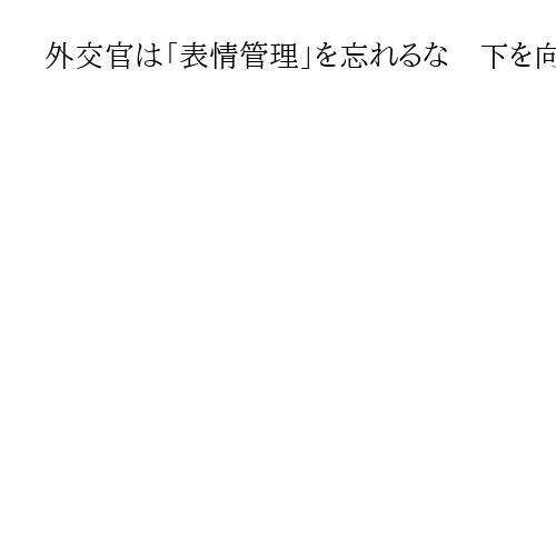 外交官は「表情管理」を忘れるな　下を向いてはいけないのは中国だけじゃない