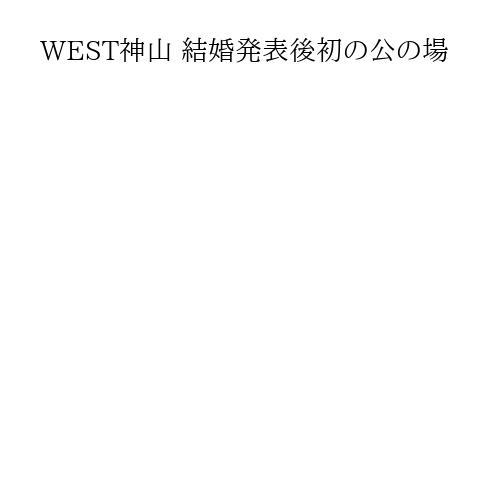 WEST神山 結婚発表後初の公の場