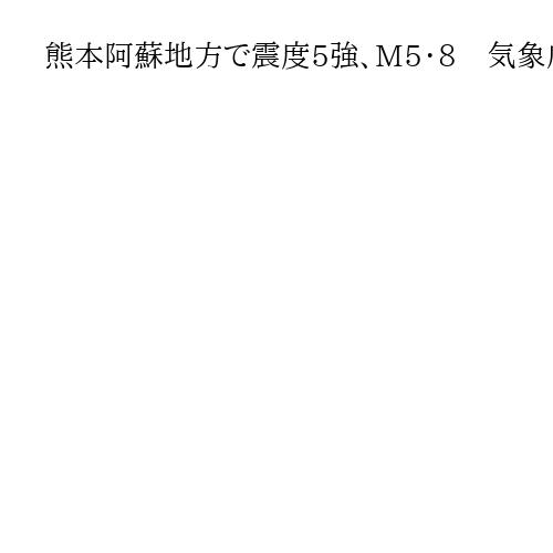 熊本阿蘇地方で震度5強、M5・8　気象庁「1週間ほどは同程度の揺れに注意」