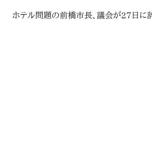 ホテル問題の前橋市長、議会が27日に辞職同意へ　群馬知事は「遅すぎる」と批判