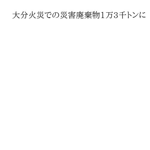 大分火災での災害廃棄物1万3千トンに　市の家庭ごみ1カ月分の約1・5倍に相当