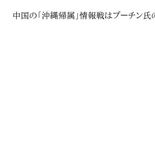 中国の「沖縄帰属」情報戦はプーチン氏の手法と同じ　ウクライナの轍を踏んではならない