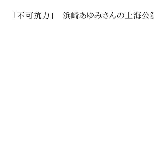 「不可抗力」　浜崎あゆみさんの上海公演中止で主催者が説明、チケットは全額返却