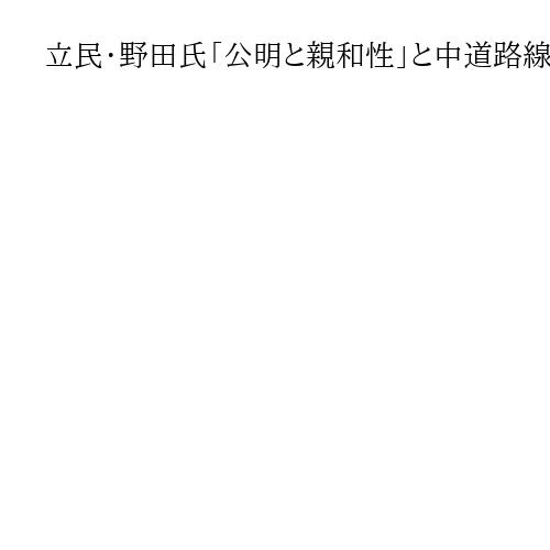 立民・野田氏「公明と親和性」と中道路線結集に意欲　選挙協力にも期待感示す