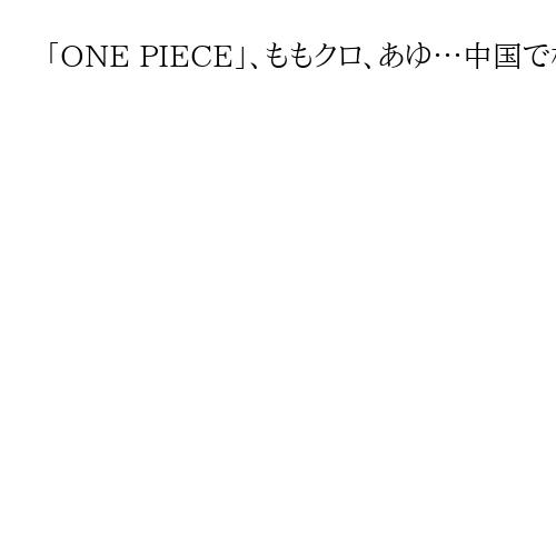 「ONE PIECE」、ももクロ、あゆ…中国で相次ぐ日本人公演中止　芸能に対立余波