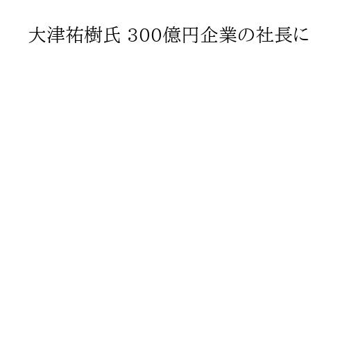 大津祐樹氏 300億円企業の社長に