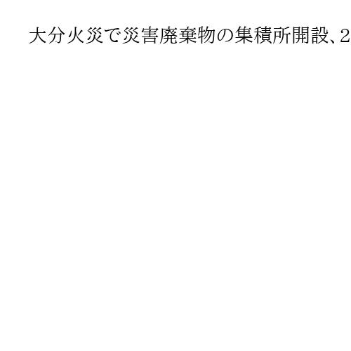 大分火災で災害廃棄物の集積所開設、2次避難申請も始まる