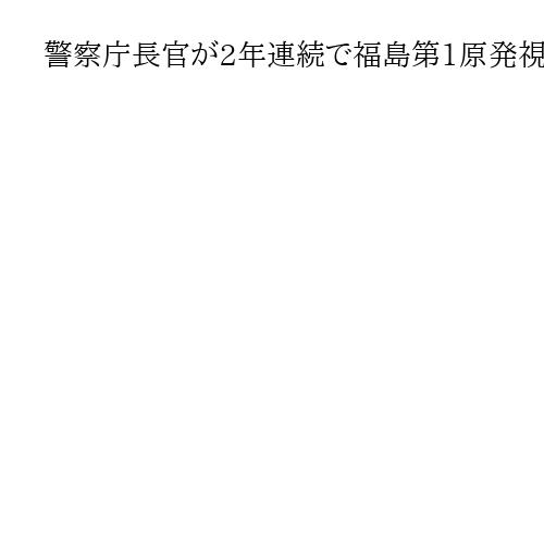警察庁長官が2年連続で福島第1原発視察、ドローンなど念頭に「警戒警備に万全を期す」