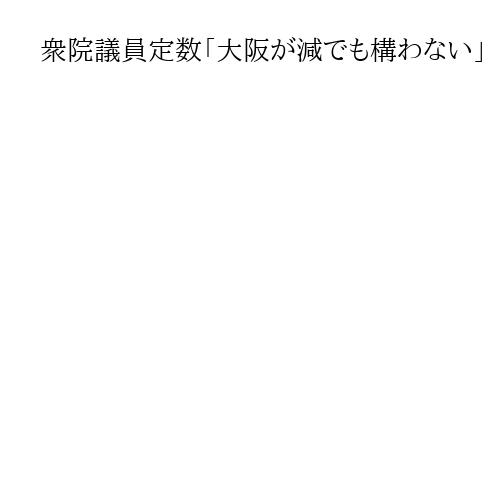 衆院議員定数「大阪が減でも構わない」　維新・吉村代表　「ゾンビ議員」の復活不要とも