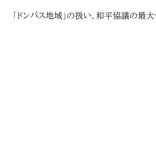 「ドンバス地域」の扱い、和平協議の最大争点に浮上　露とウクライナともに妥協できず