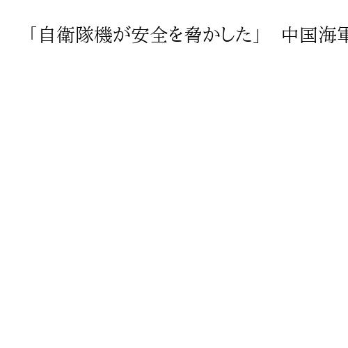 「自衛隊機が安全を脅かした」　中国海軍が主張、中国軍機のレーダー照射には触れず