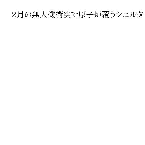 2月の無人機衝突で原子炉覆うシェルター損傷　ウクライナ、長期安全確保へさらに補修必要