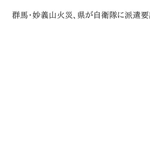 群馬・妙義山火災、県が自衛隊に派遣要請　火勢が衰えず延焼