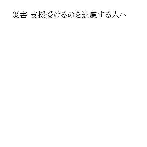 災害 支援受けるのを遠慮する人へ