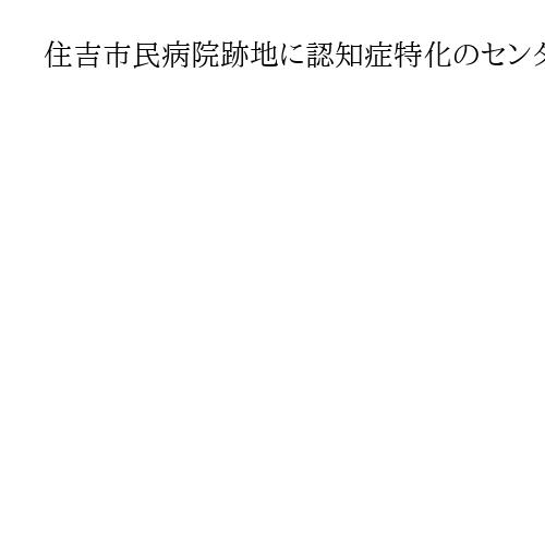 住吉市民病院跡地に認知症特化のセンター　令和９年５月　大阪・横山市長「成果を社会に」