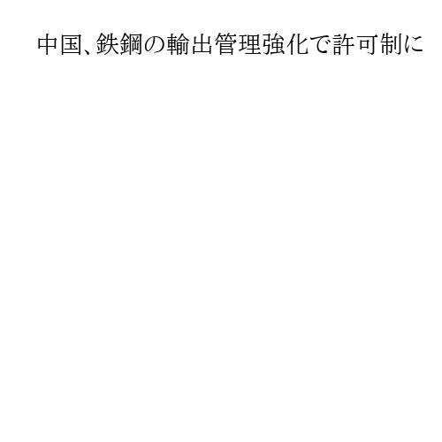 中国、鉄鋼の輸出管理強化で許可制に　日米などの「過剰生産」批判に対応狙いか
