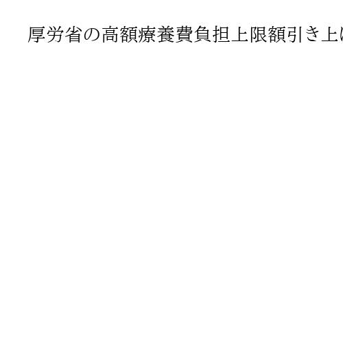 厚労省の高額療養費負担上限額引き上げ案　低所得層は軽減、年間上限新設で配慮も