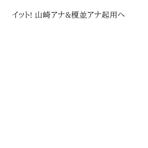 イット! 山崎アナ&榎並アナ起用へ