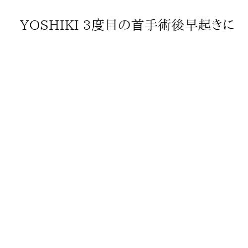 YOSHIKI 3度目の首手術後早起きに