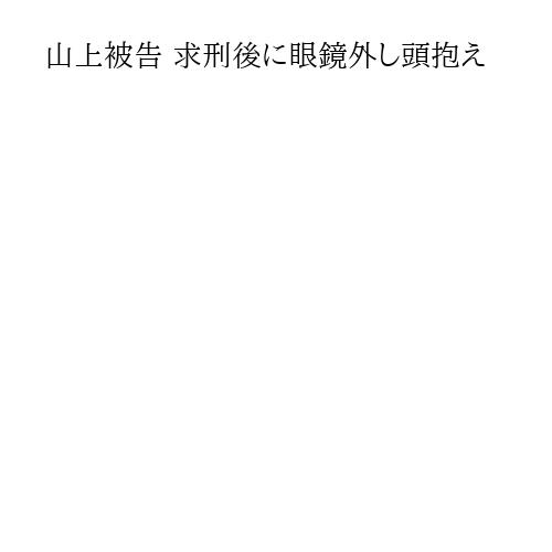 山上被告 求刑後に眼鏡外し頭抱え