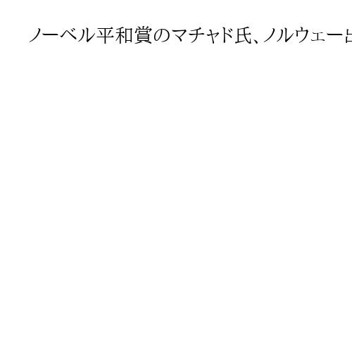 ノーベル平和賞のマチャド氏、ノルウェー出国　居場所は不明もXに「容体は良好」
