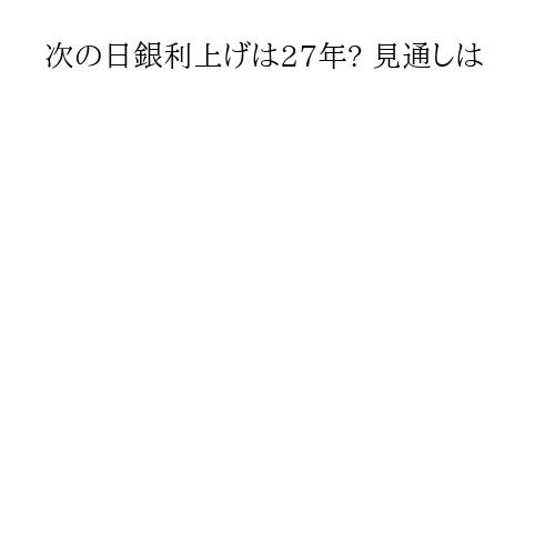 次の日銀利上げは27年? 見通しは