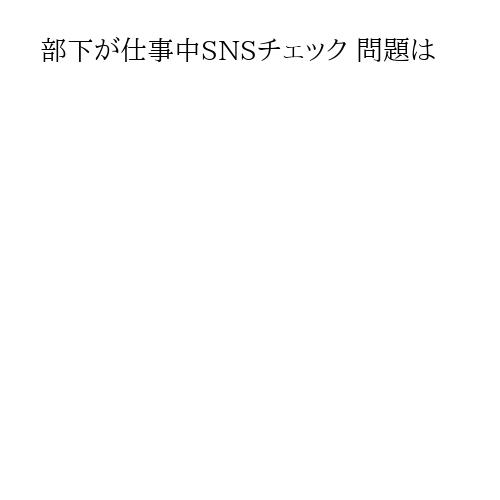 部下が仕事中SNSチェック 問題は