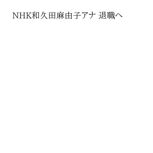 NHK和久田麻由子アナ 退職へ