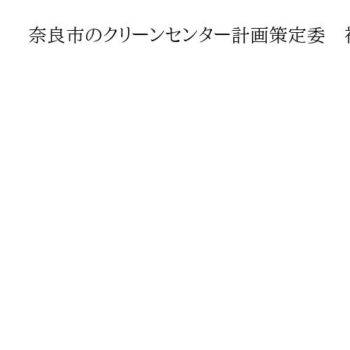 奈良市のクリーンセンター計画策定委　神殿町周辺を事前調査の対象とするよう答申へ