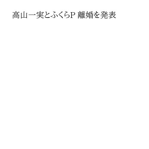 高山一実とふくらP 離婚を発表