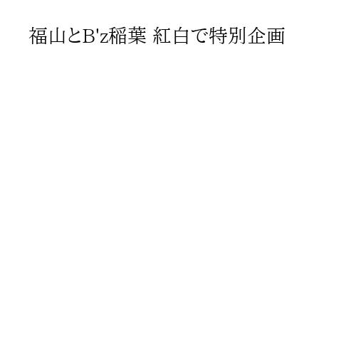 福山とB'z稲葉 紅白で特別企画