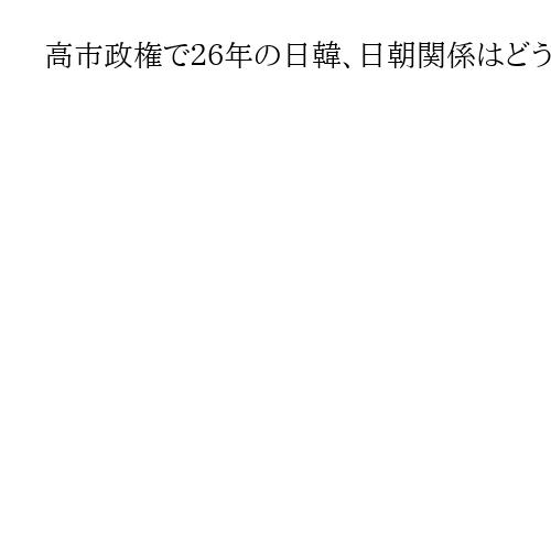 高市政権で２６年の日韓、日朝関係はどう動く　米朝進展なら連動で前進の可能性
