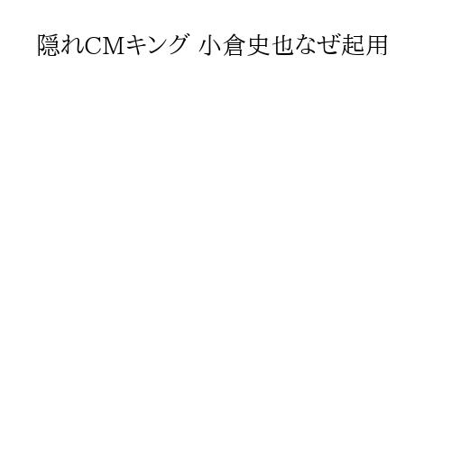 隠れCMキング 小倉史也なぜ起用