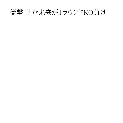 衝撃 朝倉未来が1ラウンドKO負け