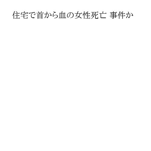 住宅で首から血の女性死亡 事件か
