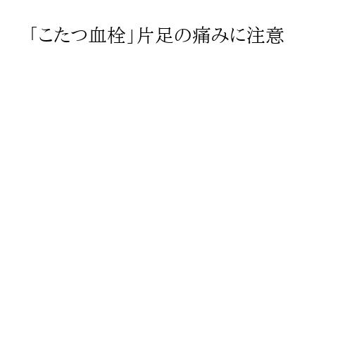 「こたつ血栓」片足の痛みに注意
