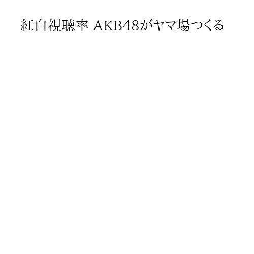 紅白視聴率 AKB48がヤマ場つくる