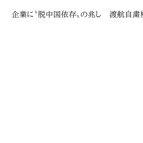 企業に〝脱中国依存〟の兆し　渡航自粛検討３割　「身体拘束リスク」も敏感に　民間調査