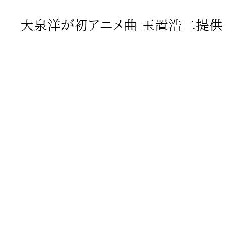 大泉洋が初アニメ曲 玉置浩二提供