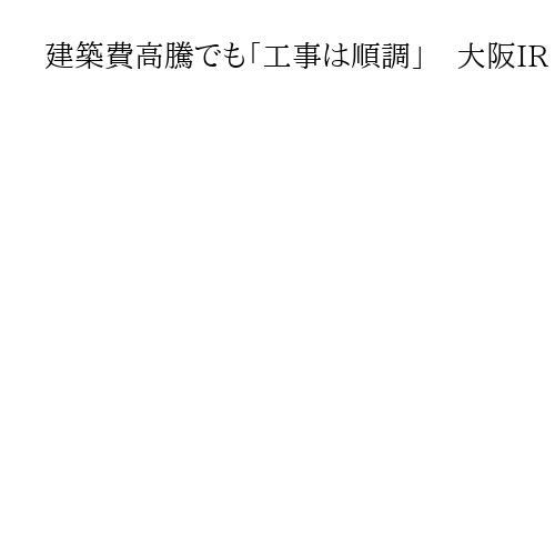 建築費高騰でも「工事は順調」　大阪IR　背景にオリックスなど出資額引き上げの決断　