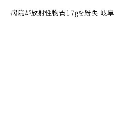 病院が放射性物質17gを紛失 岐阜