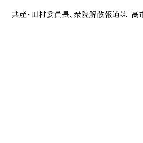 共産・田村委員長、衆院解散報道は「高市政権の行き詰まり」と指摘　候補者擁立加速の意向