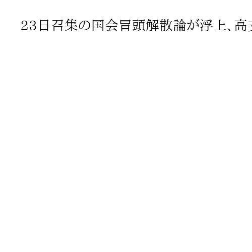 23日召集の国会冒頭解散論が浮上、高支持率のうち政権強化か　与野党「戦えるよう準備」