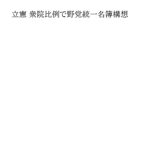 立憲 衆院比例で野党統一名簿構想
