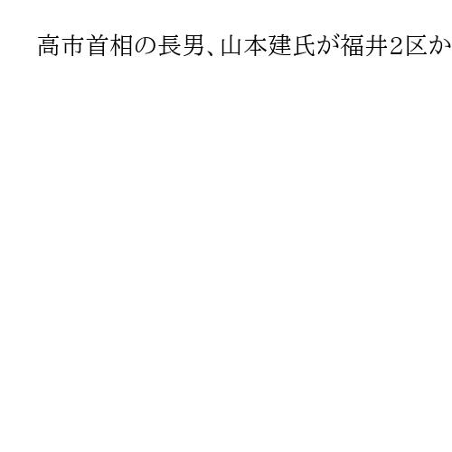 高市首相の長男、山本建氏が福井2区から次期衆院選出馬へ　高木毅元国対委員長も検討