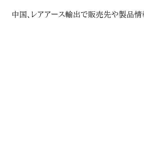 中国、レアアース輸出で販売先や製品情報の追加書類要求　対日審査厳格化の詳細判明