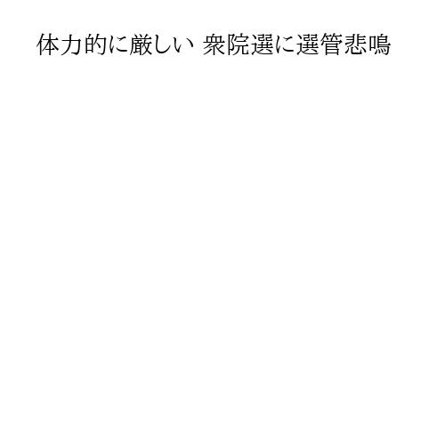 体力的に厳しい 衆院選に選管悲鳴
