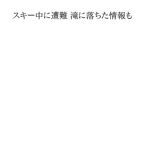 スキー中に遭難 滝に落ちた情報も